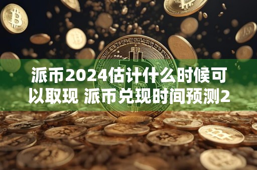 派币2024估计什么时候可以取现 派币兑现时间预测2024