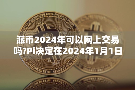 派币2024年可以网上交易吗?Pi决定在2024年1月1日开放主网?