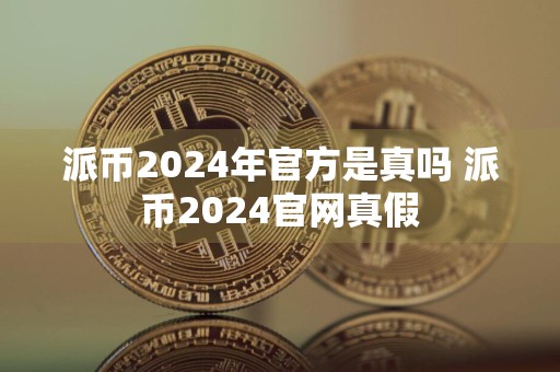 派币2024年官方是真吗 派币2024官网真假