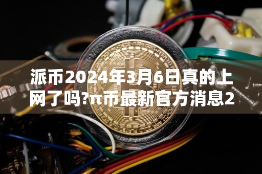派币2024年3月6日真的上网了吗?π币最新官方消息2024