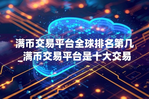 满币交易平台全球排名第几_满币交易平台是十大交易平台之一吗