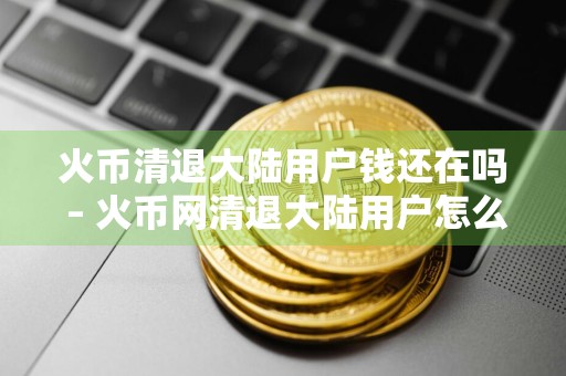 火币清退大陆用户钱还在吗 – 火币网清退大陆用户怎么回事