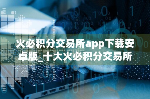火必积分交易所app下载安卓版_十大火必积分交易所app排名