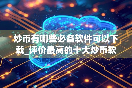 炒币有哪些必备软件可以下载_评价最高的十大炒币软件不容错过
