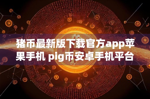 猪币最新版下载官方app苹果手机 pig币安卓手机平台最新版