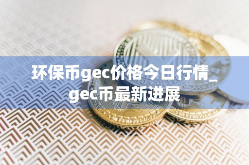 环保币gec价格今日行情_gec币最新进展