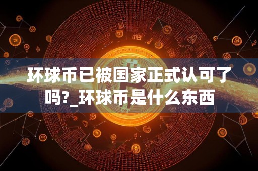 环球币已被国家正式认可了吗?_环球币是什么东西