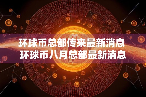 环球币总部传来最新消息 环球币八月总部最新消息