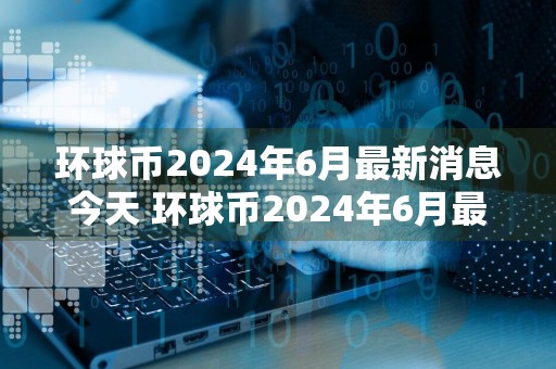 环球币2024年6月最新消息今天 环球币2024年6月最新消息一览