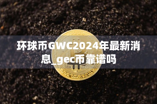 环球币GWC2024年最新消息_gec币靠谱吗