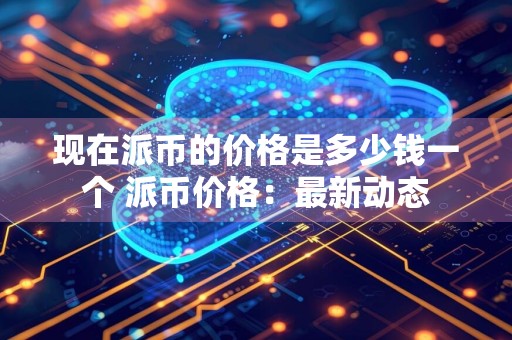 现在派币的价格是多少钱一个 派币价格：最新动态