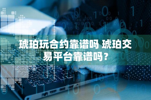 琥珀玩合约靠谱吗 琥珀交易平台靠谱吗？