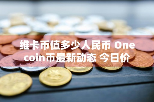 维卡币值多少人民币 Onecoin币最新动态 今日价