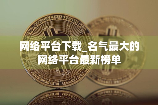 网络平台下载_名气最大的网络平台最新榜单