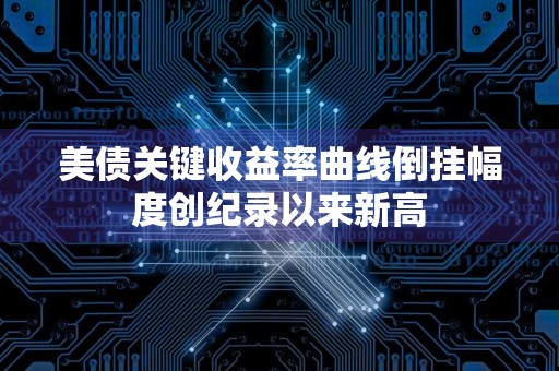 美债关键收益率曲线倒挂幅度创纪录以来新高