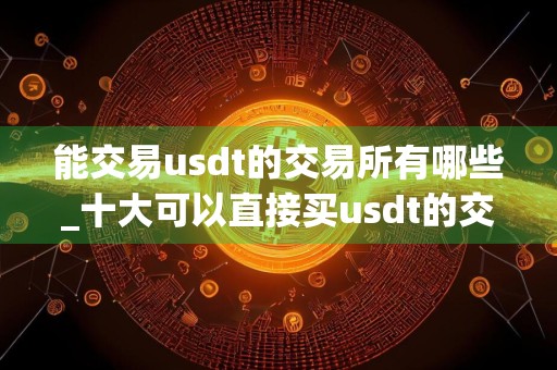 能交易usdt的交易所有哪些_十大可以直接买usdt的交易所名单