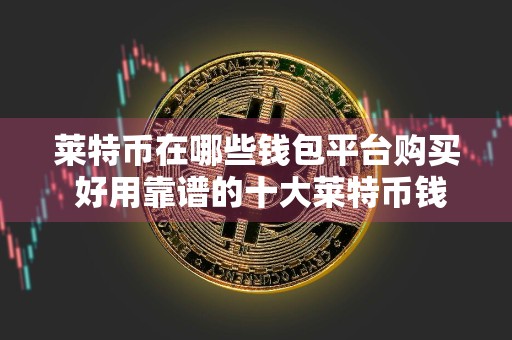 莱特币在哪些钱包平台购买 好用靠谱的十大莱特币钱包一览