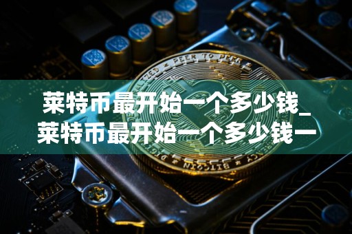莱特币最开始一个多少钱_莱特币最开始一个多少钱一枚