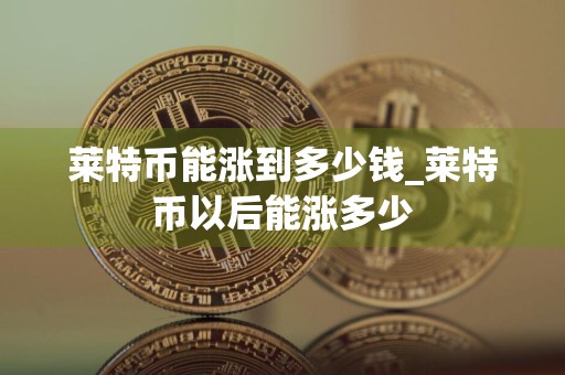莱特币能涨到多少钱_莱特币以后能涨多少