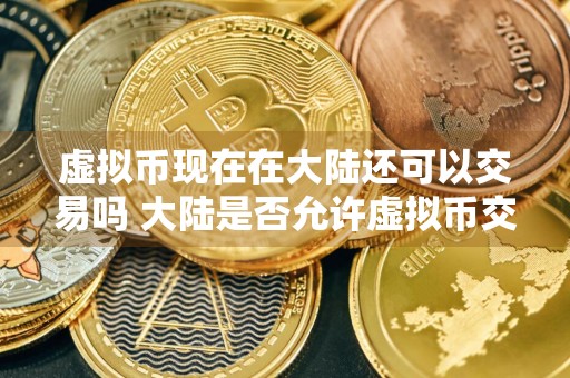 虚拟币现在在大陆还可以交易吗 大陆是否允许虚拟币交易