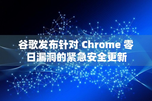 谷歌发布针对 Chrome 零日漏洞的紧急安全更新