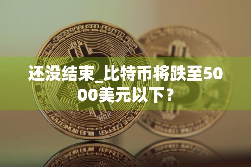 还没结束_比特币将跌至5000美元以下？
