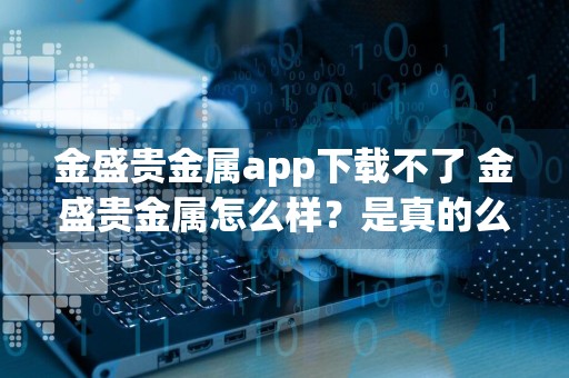 金盛贵金属app下载不了 金盛贵金属怎么样？是真的么？优势有哪些？