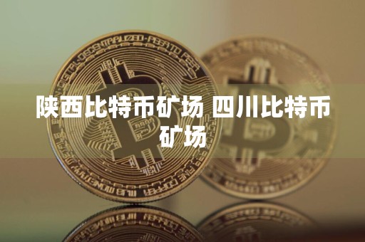 陕西比特币矿场 四川比特币矿场