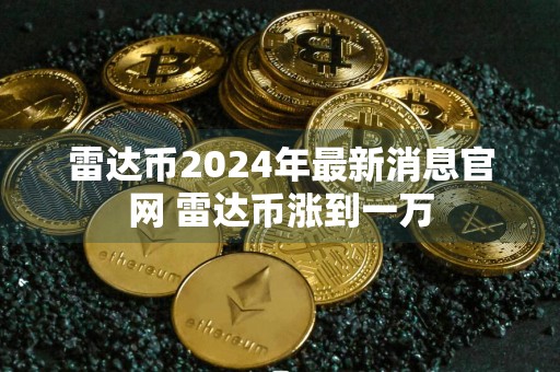 雷达币2024年最新消息官网 雷达币涨到一万
