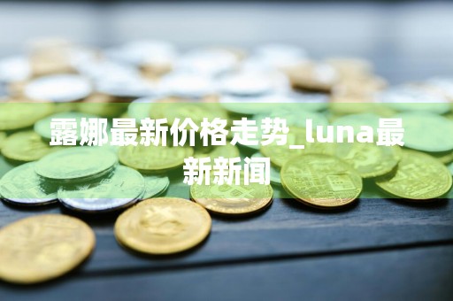 露娜最新价格走势_luna最新新闻