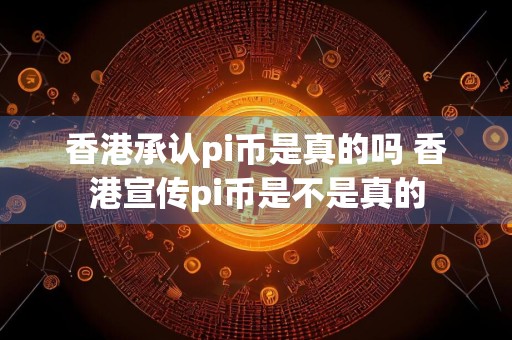 香港承认pi币是真的吗 香港宣传pi币是不是真的