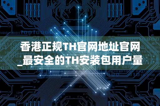 香港正规TH官网地址官网_最安全的TH安装包用户量排名