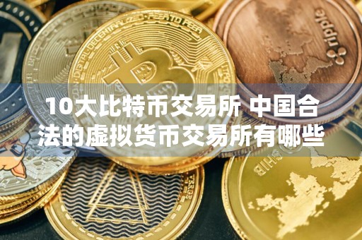 10大比特币交易所 中国合法的虚拟货币交易所有哪些