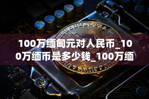 100万缅甸元对人民币_100万缅币是多少钱_100万缅币是多少人民币