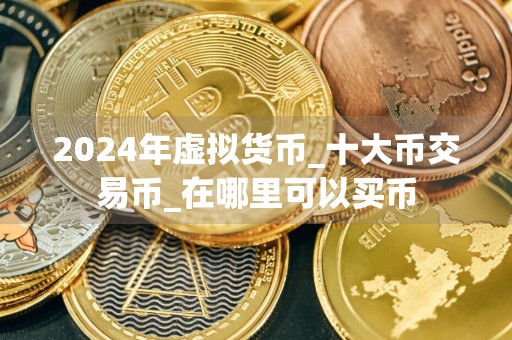 2024年虚拟货币_十大币交易币_在哪里可以买币