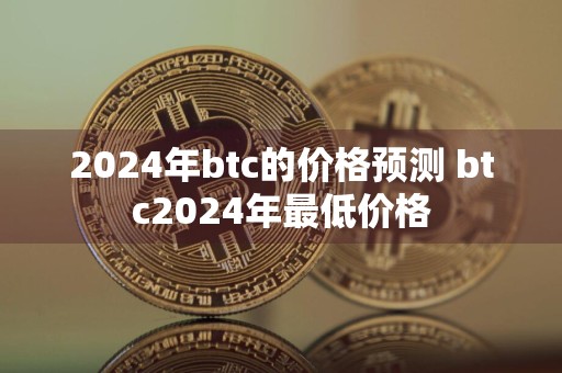 2024年btc的价格预测 btc2024年最低价格