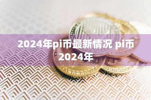 2024年pi币最新情况 pi币2024年