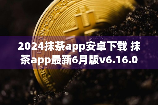 2024抹茶app安卓下载 抹茶app最新6月版v6.16.0
