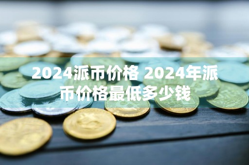 2024派币价格 2024年派币价格最低多少钱
