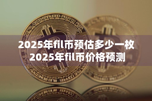 2025年fil币预估多少一枚 2025年fil币价格预测