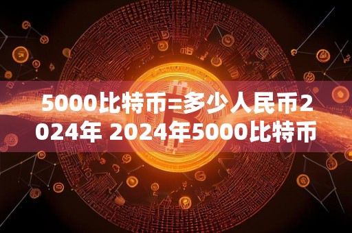 5000比特币=多少人民币2024年 2024年5000比特币价值多少人民币?