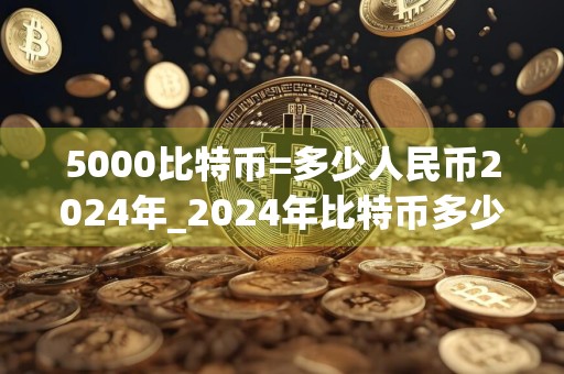 5000比特币=多少人民币2024年_2024年比特币多少钱一个