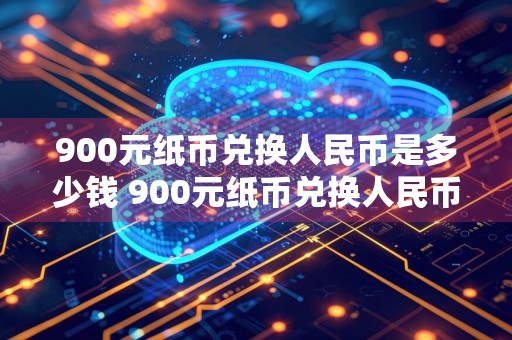 900元纸币兑换人民币是多少钱 900元纸币兑换人民币是多少钱一张