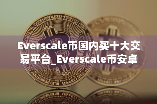 Everscale币国内买十大交易平台_Everscale币安卓手机用什么买