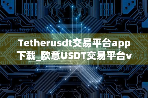 Tetherusdt交易平台app下载_欧意USDT交易平台v6.5.0