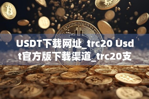USDT下载网址_trc20 Usdt官方版下载渠道_trc20支付渠道