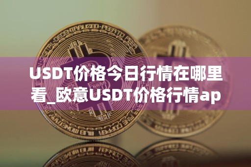 USDT价格今日行情在哪里看_欧意USDT价格行情app下载