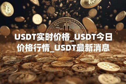 USDT实时价格_USDT今日价格行情_USDT最新消息