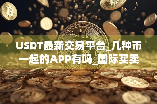 USDT最新交易平台_几种币一起的APP有吗_国际买卖平台
