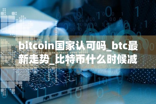 bitcoin国家认可吗_btc最新走势_比特币什么时候减半
